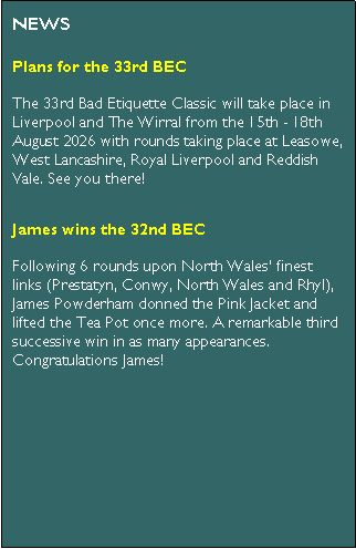 Text Box: NEWSPlans for the 33rd BECThe 33rd Bad Etiquette Classic will take place in Liverpool and The Wirral from the 15th - 18th August 2026 with rounds taking place at Leasowe, West Lancashire, Royal Liverpool and Reddish Vale. See you there!James wins the 32nd BECFollowing 6 rounds upon North Wales� finest links (Prestatyn, Conwy, North Wales and Rhyl), James Powderham donned the Pink Jacket and lifted the Tea Pot once more. A remarkable third successive win in as many appearances. Congratulations James!